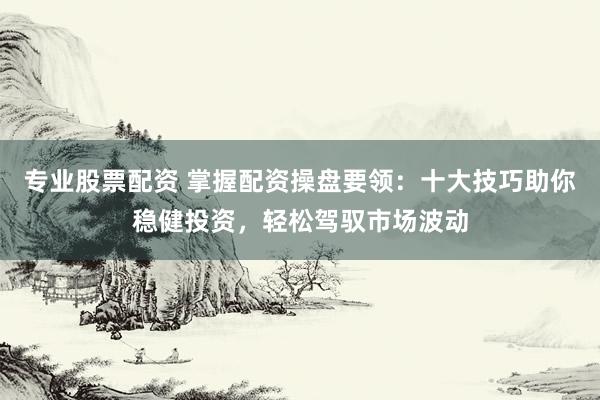 专业股票配资 掌握配资操盘要领：十大技巧助你稳健投资，轻松驾驭市场波动