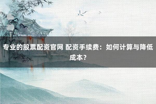 专业的股票配资官网 配资手续费：如何计算与降低成本？