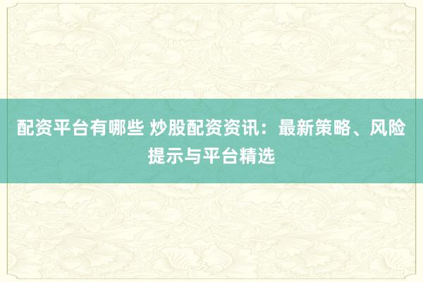 配资平台有哪些 炒股配资资讯：最新策略、风险提示与平台精选