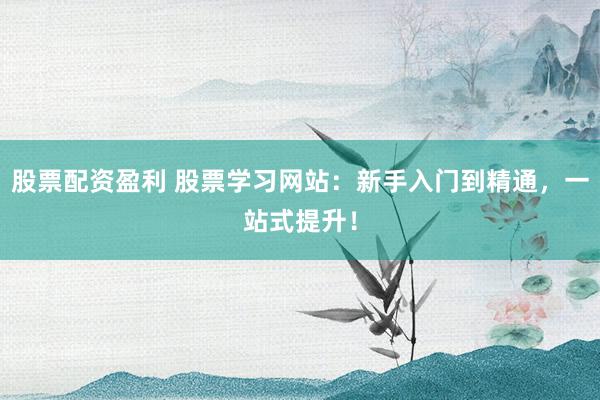 股票配资盈利 股票学习网站：新手入门到精通，一站式提升！