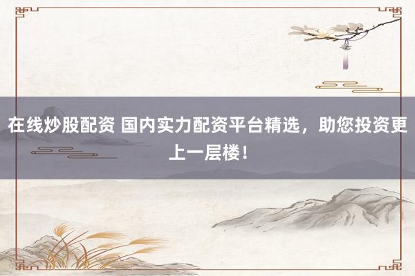 在线炒股配资 国内实力配资平台精选，助您投资更上一层楼！
