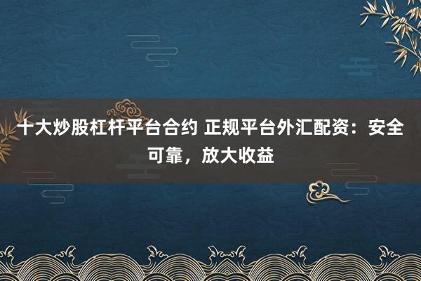 十大炒股杠杆平台合约 正规平台外汇配资：安全可靠，放大收益