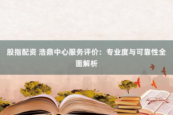 股指配资 浩鼎中心服务评价：专业度与可靠性全面解析