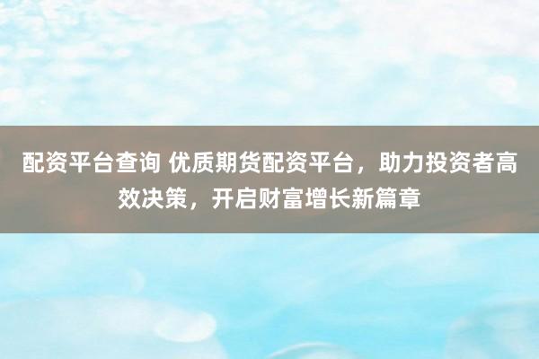 配资平台查询 优质期货配资平台，助力投资者高效决策，开启财富增长新篇章