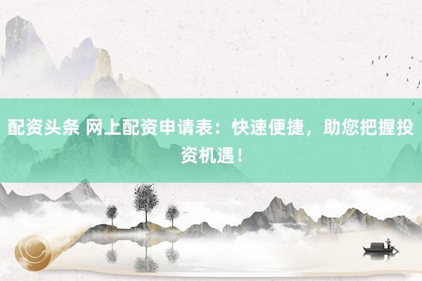 配资头条 网上配资申请表：快速便捷，助您把握投资机遇！