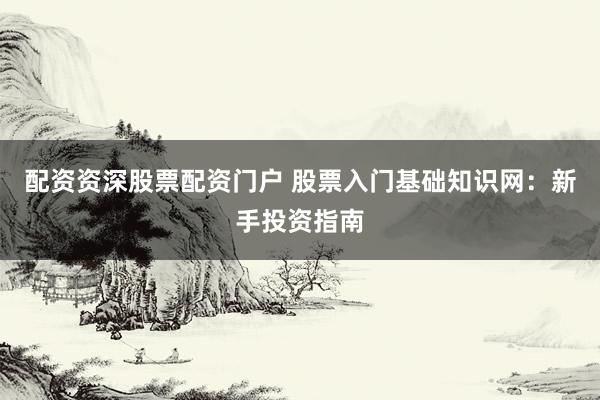 配资资深股票配资门户 股票入门基础知识网：新手投资指南