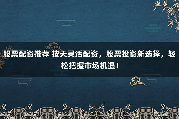 股票配资推荐 按天灵活配资，股票投资新选择，轻松把握市场机遇！
