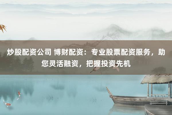 炒股配资公司 博财配资：专业股票配资服务，助您灵活融资，把握投资先机