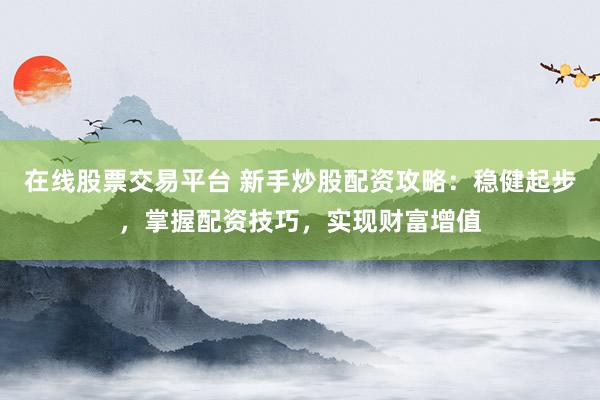 在线股票交易平台 新手炒股配资攻略：稳健起步，掌握配资技巧，实现财富增值