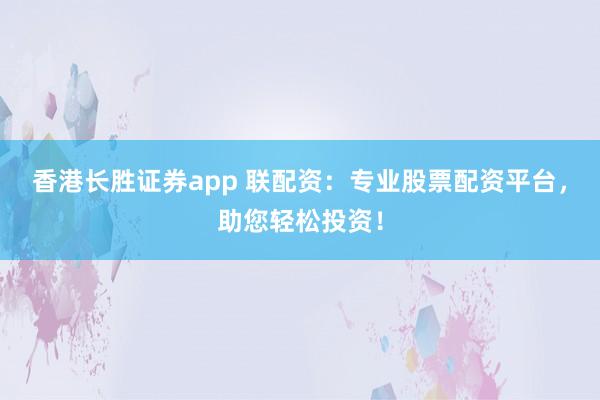 香港长胜证券app 联配资：专业股票配资平台，助您轻松投资！