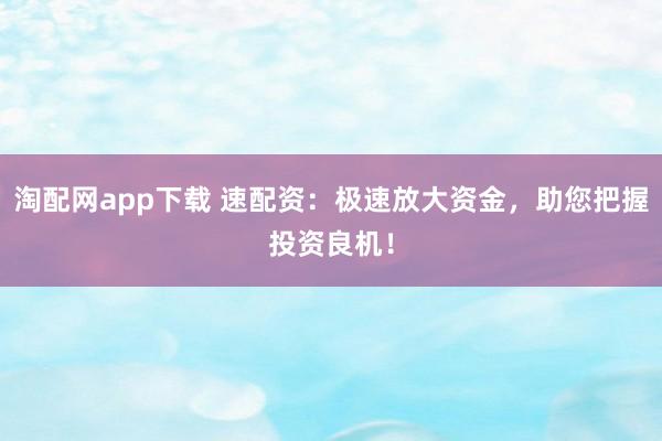 淘配网app下载 速配资：极速放大资金，助您把握投资良机！