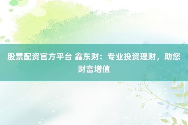 股票配资官方平台 鑫东财：专业投资理财，助您财富增值
