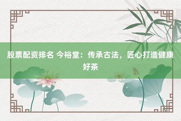 股票配资排名 今裕堂：传承古法，匠心打造健康好茶