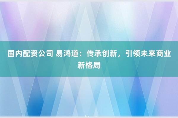 国内配资公司 易鸿道：传承创新，引领未来商业新格局