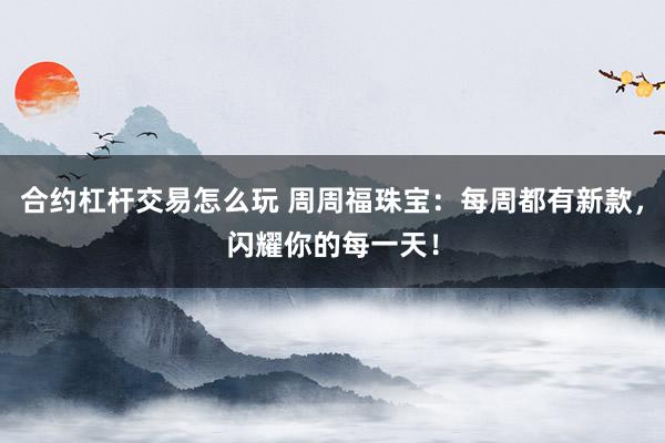 合约杠杆交易怎么玩 周周福珠宝：每周都有新款，闪耀你的每一天！