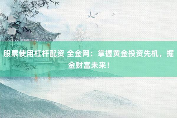 股票使用杠杆配资 全金网：掌握黄金投资先机，掘金财富未来！
