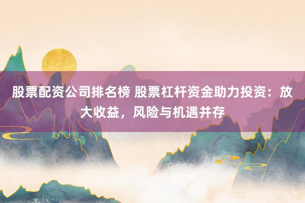 股票配资公司排名榜 股票杠杆资金助力投资：放大收益，风险与机遇并存