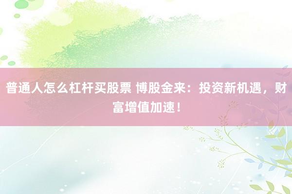 普通人怎么杠杆买股票 博股金来：投资新机遇，财富增值加速！