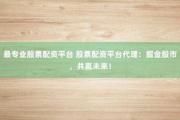 最专业股票配资平台 股票配资平台代理：掘金股市，共赢未来！