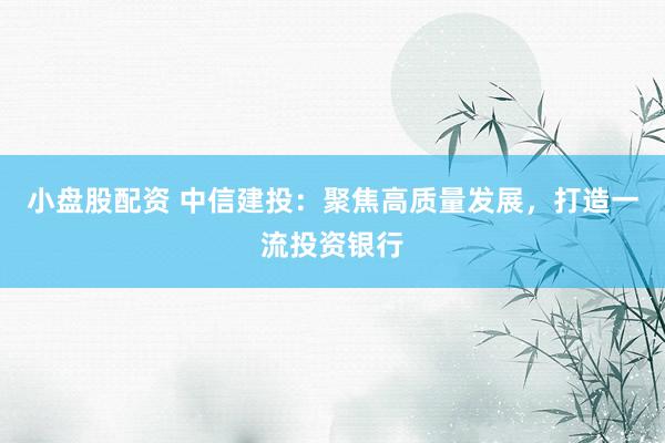 小盘股配资 中信建投：聚焦高质量发展，打造一流投资银行