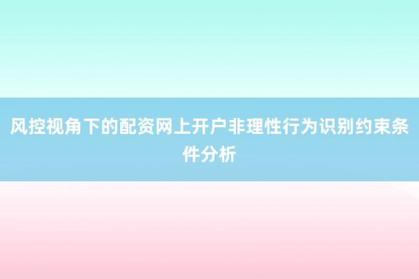 风控视角下的配资网上开户非理性行为识别约束条件分析