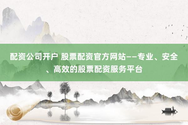配资公司开户 股票配资官方网站——专业、安全、高效的股票配资服务平台