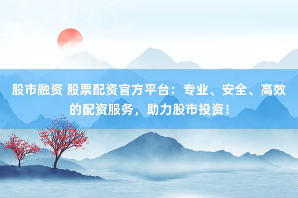 股市融资 股票配资官方平台：专业、安全、高效的配资服务，助力股市投资！