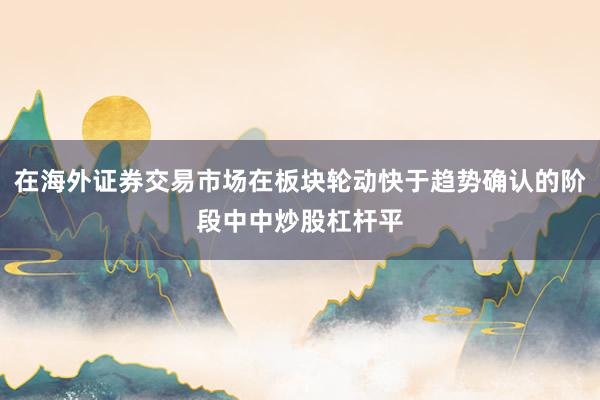 在海外证券交易市场在板块轮动快于趋势确认的阶段中中炒股杠杆平